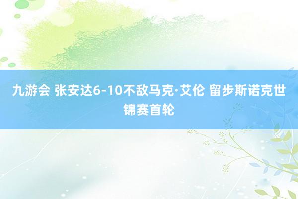 九游会 张安达6-10不敌马克·艾伦 留步斯诺克世锦赛首轮