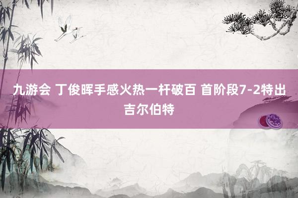 九游会 丁俊晖手感火热一杆破百 首阶段7-2特出吉尔伯特